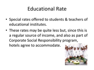 Educational Rate
• Special rates offered to students & teachers of
educational institutes.
• These rates may be quite less but, since this is
a regular source of income, and also as part of
Corporate Social Responsibility program,
hotels agree to accommodate.
 