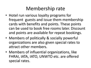 Membership rate
• Hotel run various loyalty programs for
frequent guests and issue them membership
cards with benefits and points. These points
can be used to book free rooms later. Discount
and points are available for repeat bookings.
• Members of politically & socially powerful
organizations are also given special rates to
attract other members.
• Members of influential organizations, like
FHRAI, IATA, IATO, UNWTO etc. are offered
special rates.
 