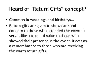 Heard of “Return Gifts” concept?
• Common in weddings and birthdays...
• Return gifts are given to show care and
concern to those who attended the event. It
serves like a token of value to those who
showed their presence in the event. It acts as
a remembrance to those who are receiving
the warm return gifts.
 