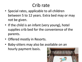 Crib rate
• Special rates, applicable to all children
between 5 to 12 years. Extra bed may or may
not be given.
• If the child is an infant (very young), hotel
supplies crib bed for the convenience of the
parents.
• Offered mostly in Resorts.
• Baby-sitters may also be available on an
hourly payment basis.
 