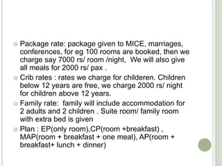  Package rate: package given to MICE, marriages,
conferences, for eg 100 rooms are booked, then we
charge say 7000 rs/ room /night, We will also give
all meals for 2000 rs/ pax .
 Crib rates : rates we charge for childeren. Children
below 12 years are free, we charge 2000 rs/ night
for children above 12 years.
 Family rate: family will include accommodation for
2 adults and 2 children . Suite room/ family room
with extra bed is given
 Plan : EP(only room),CP(room +breakfast) ,
MAP(room + breakfast + one meal), AP(room +
breakfast+ lunch + dinner)
 