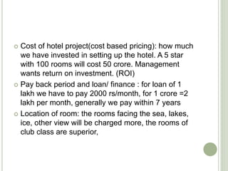  Cost of hotel project(cost based pricing): how much
we have invested in setting up the hotel. A 5 star
with 100 rooms will cost 50 crore. Management
wants return on investment. (ROI)
 Pay back period and loan/ finance : for loan of 1
lakh we have to pay 2000 rs/month, for 1 crore =2
lakh per month, generally we pay within 7 years
 Location of room: the rooms facing the sea, lakes,
ice, other view will be charged more, the rooms of
club class are superior,
 