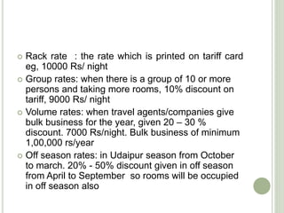  Rack rate : the rate which is printed on tariff card
eg, 10000 Rs/ night
 Group rates: when there is a group of 10 or more
persons and taking more rooms, 10% discount on
tariff, 9000 Rs/ night
 Volume rates: when travel agents/companies give
bulk business for the year, given 20 – 30 %
discount. 7000 Rs/night. Bulk business of minimum
1,00,000 rs/year
 Off season rates: in Udaipur season from October
to march. 20% - 50% discount given in off season
from April to September so rooms will be occupied
in off season also
 