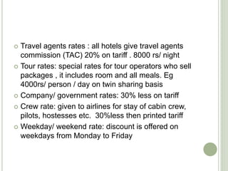  Travel agents rates : all hotels give travel agents
commission (TAC) 20% on tariff . 8000 rs/ night
 Tour rates: special rates for tour operators who sell
packages , it includes room and all meals. Eg
4000rs/ person / day on twin sharing basis
 Company/ government rates: 30% less on tariff
 Crew rate: given to airlines for stay of cabin crew,
pilots, hostesses etc. 30%less then printed tariff
 Weekday/ weekend rate: discount is offered on
weekdays from Monday to Friday
 