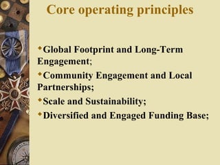 Core operating principles
Global Footprint and Long-Term
Engagement;
Community Engagement and Local
Partnerships;
Scale and Sustainability;
Diversified and Engaged Funding Base;
 