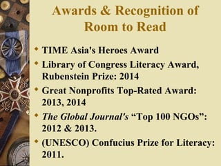 Awards & Recognition of
Room to Read
 TIME Asia's Heroes Award
 Library of Congress Literacy Award,
Rubenstein Prize: 2014
 Great Nonprofits Top-Rated Award:
2013, 2014
 The Global Journal's “Top 100 NGOs”:
2012 & 2013.
 (UNESCO) Confucius Prize for Literacy:
2011.
 