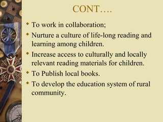 CONT….
 To work in collaboration;
 Nurture a culture of life-long reading and
learning among children.
 Increase access to culturally and locally
relevant reading materials for children.
 To Publish local books.
 To develop the education system of rural
community.
 