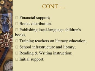 CONT….
 Financial support;
 Books distribution.
 Publishing local-language children's
books,
 Training teachers on literacy education;
 School infrastructure and library;
 Reading & Writing instruction;
 Initial support;
 