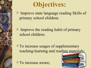 Objectives:
 Improve state language reading Skills of
primary school children.
 Improve the reading habit of primary
school children.
To increase usages of supplementary
teaching learning and reading materials;‐
To increase aware;
 