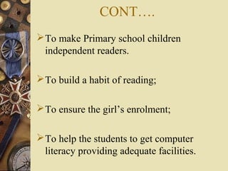 CONT….
To make Primary school children
independent readers.
To build a habit of reading;
To ensure the girl’s enrolment;
To help the students to get computer
literacy providing adequate facilities.
 