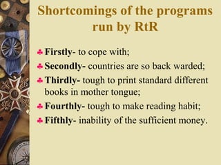 Shortcomings of the programs
run by RtR
♣Firstly- to cope with;
♣Secondly- countries are so back warded;
♣Thirdly- tough to print standard different
books in mother tongue;
♣Fourthly- tough to make reading habit;
♣Fifthly- inability of the sufficient money.
 