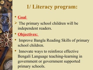 1/ Literacy program:
 Goal
 The primary school children will be
independent readers.
 Objectives:
 Improve Bangla Reading Skills of primary
school children.
 Innovate ways to reinforce effective
Bengali Language teaching learning in‐
government or government supported
primary schools.
 