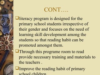 CONT….
literacy program is designed for the
primary school students irrespective of
their gender and focuses on the need of
learning skill development among the
students so that reading habit can be
promoted amongst them.
Through this programe room to read
provide necessary training and materials to
the teachers .
Improve the reading habit of primary
 