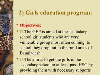 2) Girls education program:
 Objectives:
  The GEP is aimed at the secondary
school girl students who are very
vulnerable group most often coming to
school they drop out in the rural areas of
Bangladesh.
  The aim is to get the girls in the
secondary school to at least pass HSC by
providing them with necessary supports
 