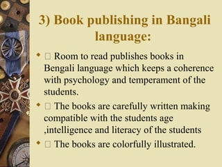 3) Book publishing in Bangali
language:
  Room to read publishes books in
Bengali language which keeps a coherence
with psychology and temperament of the
students.
  The books are carefully written making
compatible with the students age
,intelligence and literacy of the students
  The books are colorfully illustrated.
 