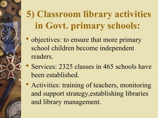 5) Classroom library activities
in Govt. primary schools:
 objectives: to ensure that more primary
school children become independent
readers.
 Services: 2325 classes in 465 schools have
been established.
 Activities: training of teachers, monitoring
and support strategy,establishing libraries
and library management.
 