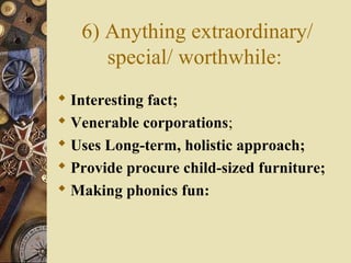 6) Anything extraordinary/
special/ worthwhile:
 Interesting fact;
 Venerable corporations;
 Uses Long-term, holistic approach;
 Provide procure child-sized furniture;
 Making phonics fun:
 
