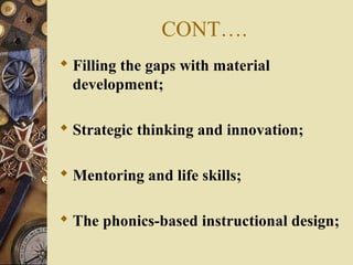 CONT….
 Filling the gaps with material
development;
 Strategic thinking and innovation;
 Mentoring and life skills;
 The phonics-based instructional design;
 