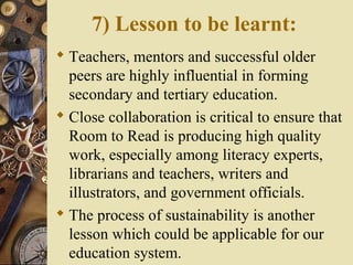 7) Lesson to be learnt:
 Teachers, mentors and successful older
peers are highly influential in forming
secondary and tertiary education.
 Close collaboration is critical to ensure that
Room to Read is producing high quality
work, especially among literacy experts,
librarians and teachers, writers and
illustrators, and government officials.
 The process of sustainability is another
lesson which could be applicable for our
education system.
 