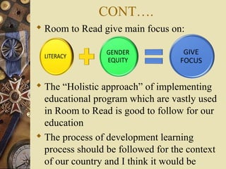 CONT….
 Room to Read give main focus on:
 The “Holistic approach” of implementing
educational program which are vastly used
in Room to Read is good to follow for our
education
 The process of development learning
process should be followed for the context
of our country and I think it would be
 