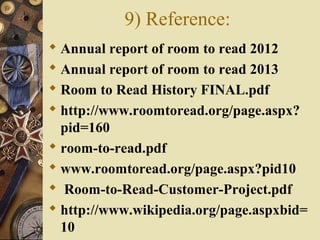 9) Reference:
 Annual report of room to read 2012
 Annual report of room to read 2013
 Room to Read History FINAL.pdf
 http://www.roomtoread.org/page.aspx?
pid=160
 room-to-read.pdf
 www.roomtoread.org/page.aspx?pid10
 Room-to-Read-Customer-Project.pdf
 http://www.wikipedia.org/page.aspxbid=
10
 
