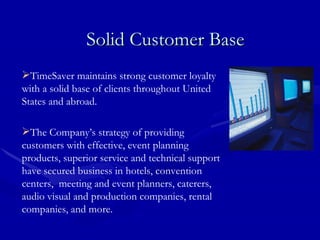Solid Customer Base TimeSaver maintains strong customer loyalty with a solid base of clients throughout United States and abroad. The Company’s strategy of providing customers with effective, event planning products, superior service and technical support have secured business in hotels, convention centers,  meeting and event planners, caterers, audio visual and production companies, rental companies, and more. 