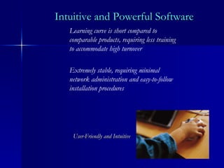 Intuitive and Powerful Software Learning curve is short compared to comparable products, requiring less training to accommodate high turnover Extremely stable, requiring minimal network administration and easy-to-follow installation procedures User-Friendly and Intuitive 