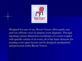 Designed for ease of use, Room Viewer offers quick, easy and cost effective ways to prepare event diagrams. Through inputting various dimension coordinates of a room coupled with specific criteria of an event, all of the basic elements for creating event space layouts can be designed, manipulated and processed within Room Viewer. 
