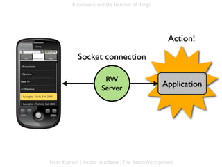 Roomware and the Internet of things




                                                              Action!

                     Socket connection

                                 RW
Mobile ph.                      Server                     Application




        Peter Kaptein | Instant Interfaces | The RoomWare project
 