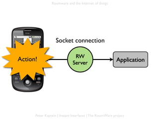 Roomware and the Internet of things




                     Socket connection

                                 RW
 Action!
Mobile ph.                                                 Application
                                Server




        Peter Kaptein | Instant Interfaces | The RoomWare project
 
