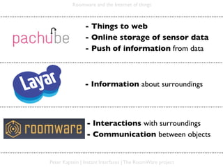 Roomware and the Internet of things



                - Things to web
                - Online storage of sensor data
                - Push of information from data



                - Information about surroundings




                - Interactions with surroundings
                - Communication between objects


Peter Kaptein | Instant Interfaces | The RoomWare project
 