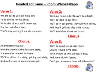 Headed For Fame – Room Whio/Kakapo
Verse 1:
We are out to win; it’s not a sin;
To be aiming for the prize;
With a bit of luck, we’ll be set up;
For the rest of our lives;
That’s why we’ve got stars in our eyes.
Chorus:
And wherever we are,
we’ll be known as the Rock Idol stars,
‘Cause we’re headed for fame;
We’ll be pillars of society; gaining notoriety;
And we'll never be anonymous again.
Verse 2:
With our name in lights, we'll be all right;
We’ll be idols to our fans;
We’ll be in our prime; they will wait in line,
And they’ll yell and clap their hands;
We’ll annihilate the other bands.
Chorus
Verse 3:
We’ll be going far, as superstars,
Driving ‘round in V8 cars;
With a yacht or two, an ocean blue,
And a mansion in Qatar;
Don’t you know our fame will take us far?
Chorus
 