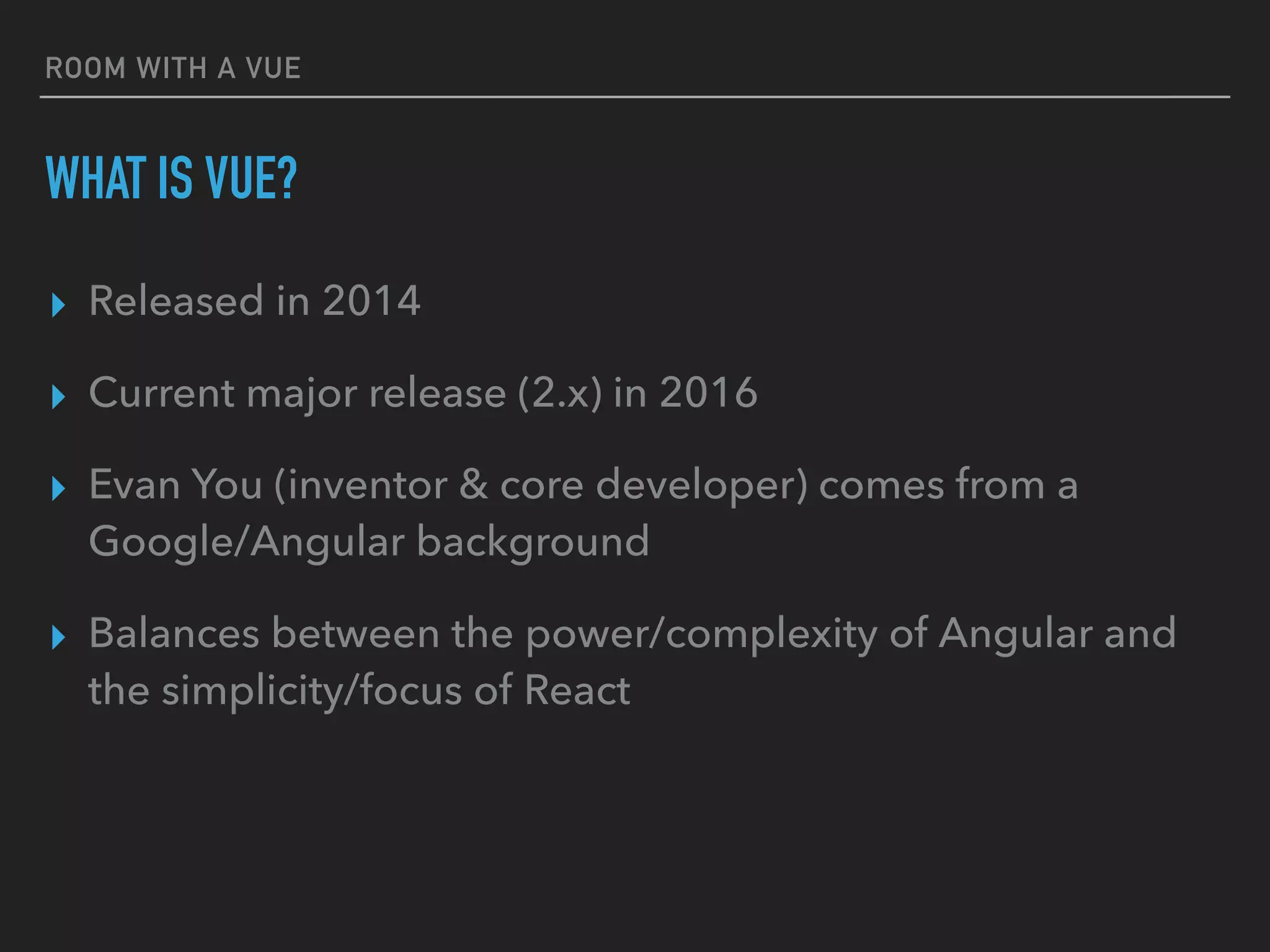 ROOM WITH A VUE
WHAT IS VUE?
▸ Released in 2014
▸ Current major release (2.x) in 2016
▸ Evan You (inventor & core developer) comes from a
Google/Angular background
▸ Balances between the power/complexity of Angular and
the simplicity/focus of React
 