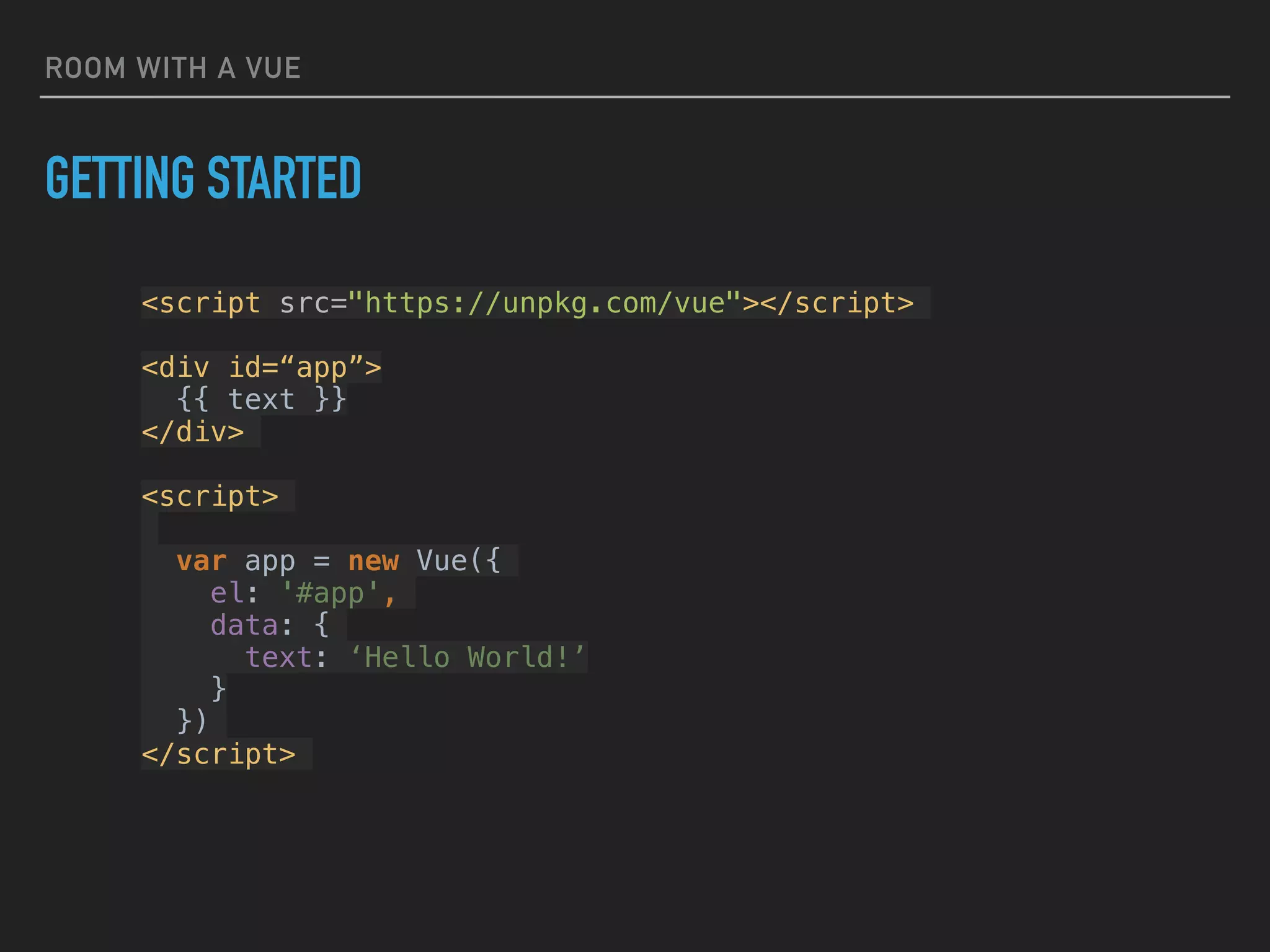 ROOM WITH A VUE
<script src="https://unpkg.com/vue"></script>
<div id=“app”>
{{ text }}
</div>
<script>
var app = new Vue({
el: '#app',
data: {
text: ‘Hello World!’
}
})
</script>
GETTING STARTED
 