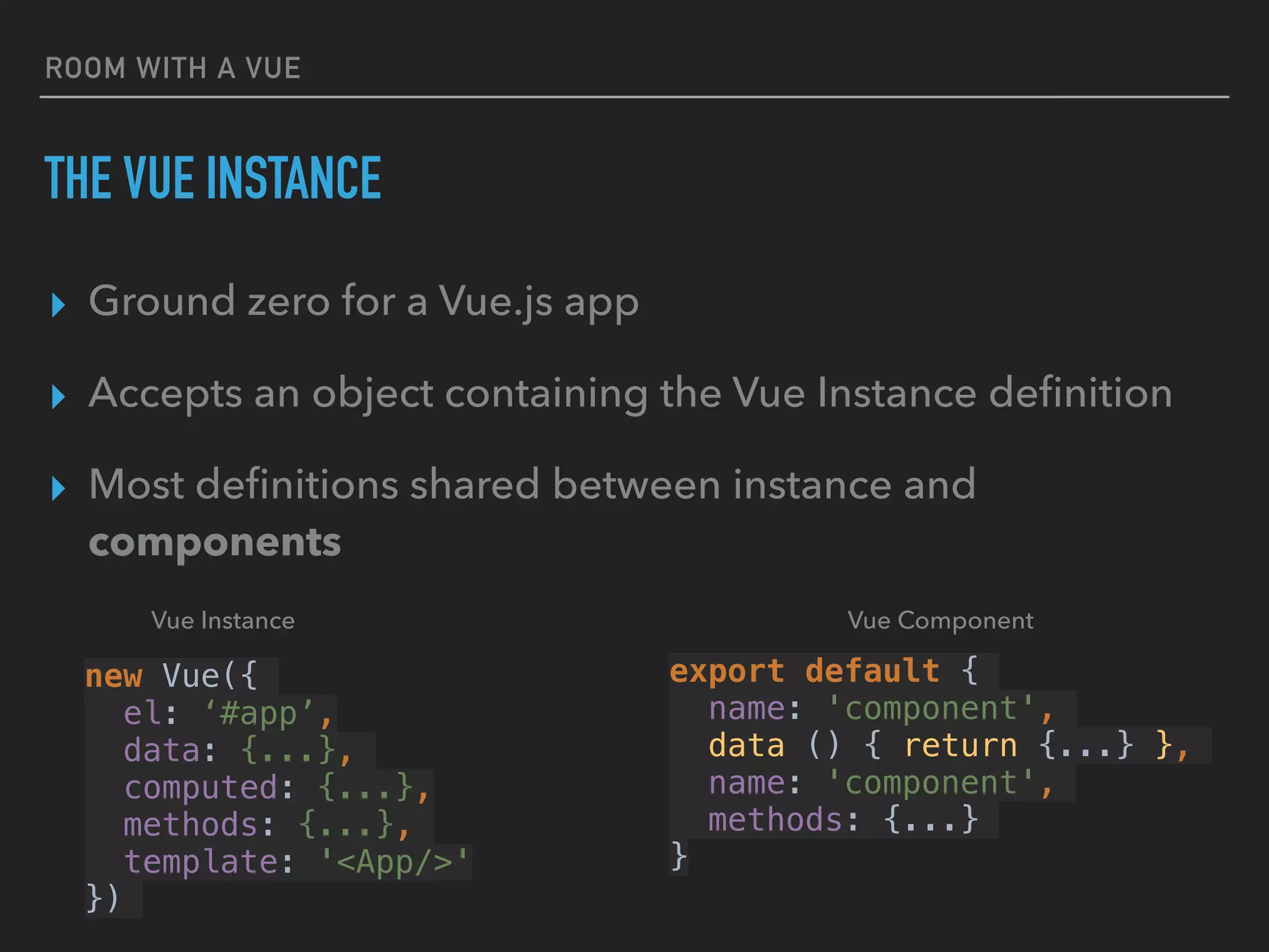 ROOM WITH A VUE
THE VUE INSTANCE
▸ Ground zero for a Vue.js app
▸ Accepts an object containing the Vue Instance deﬁnition
▸ Most deﬁnitions shared between instance and
components
new Vue({
el: ‘#app’,
data: {...},
computed: {...},
methods: {...},
template: '<App/>'
})
export default {
name: 'component',
data () { return {...} },
name: 'component',
methods: {...}
}
Vue ComponentVue Instance
 