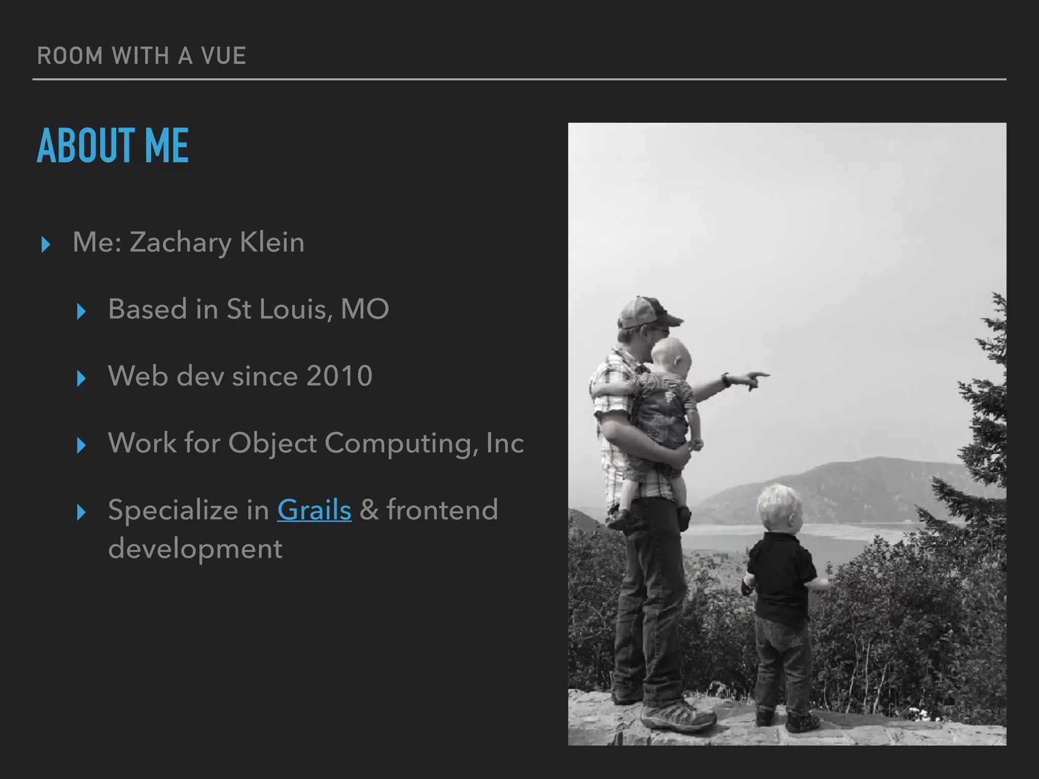 ROOM WITH A VUE
ABOUT ME
▸ Me: Zachary Klein
▸ Based in St Louis, MO
▸ Web dev since 2010
▸ Work for Object Computing, Inc
▸ Specialize in Grails & frontend
development
 