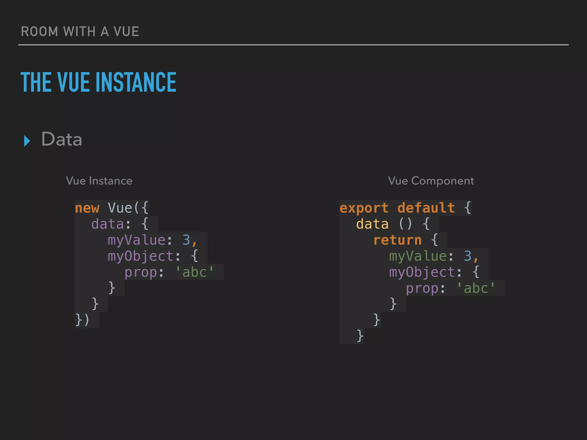 ROOM WITH A VUE
THE VUE INSTANCE
▸ Data
new Vue({
data: {
myValue: 3,
myObject: {
prop: 'abc'
}
}
})
export default {
data () {
return {
myValue: 3,
myObject: {
prop: 'abc'
}
}
}
Vue ComponentVue Instance
 