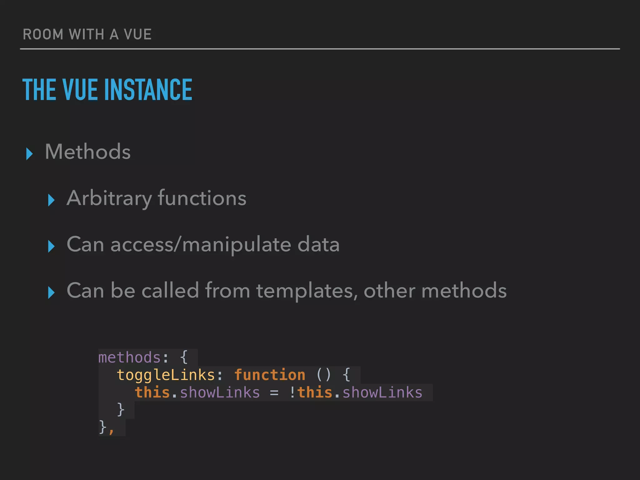 ROOM WITH A VUE
THE VUE INSTANCE
▸ Methods
▸ Arbitrary functions
▸ Can access/manipulate data
▸ Can be called from templates, other methods
methods: {
toggleLinks: function () {
this.showLinks = !this.showLinks
}
},
 