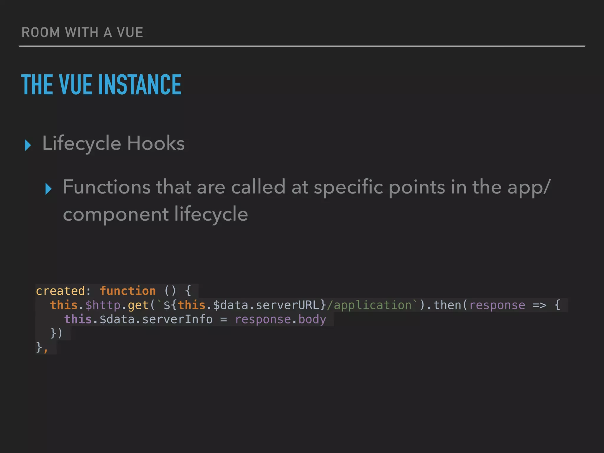 ROOM WITH A VUE
THE VUE INSTANCE
▸ Lifecycle Hooks
▸ Functions that are called at speciﬁc points in the app/
component lifecycle
created: function () {
this.$http.get(`${this.$data.serverURL}/application`).then(response => {
this.$data.serverInfo = response.body
})
},
 
