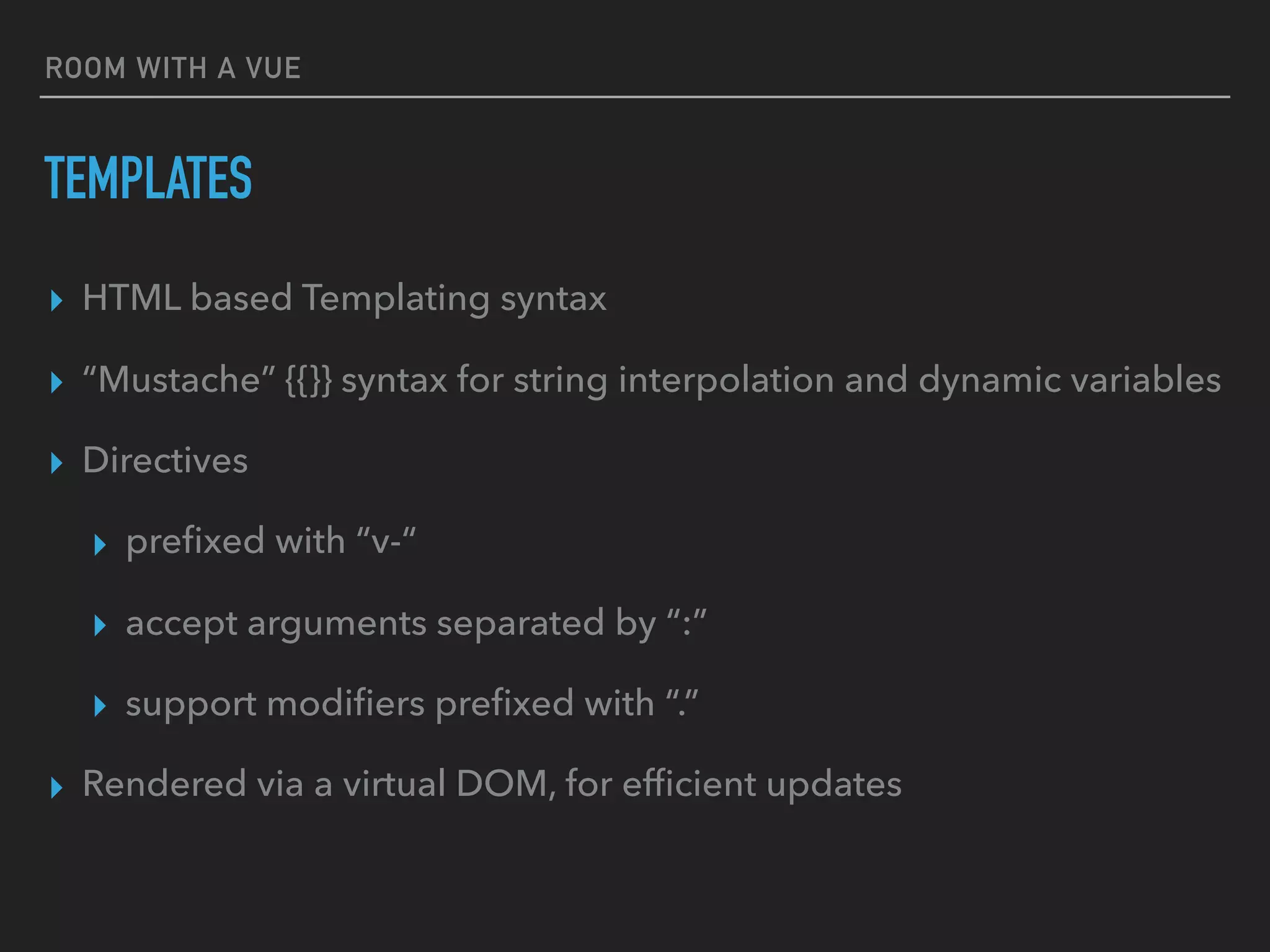 ROOM WITH A VUE
TEMPLATES
▸ HTML based Templating syntax
▸ “Mustache” {{}} syntax for string interpolation and dynamic variables
▸ Directives
▸ preﬁxed with “v-“
▸ accept arguments separated by “:”
▸ support modiﬁers preﬁxed with “.”
▸ Rendered via a virtual DOM, for efﬁcient updates
 