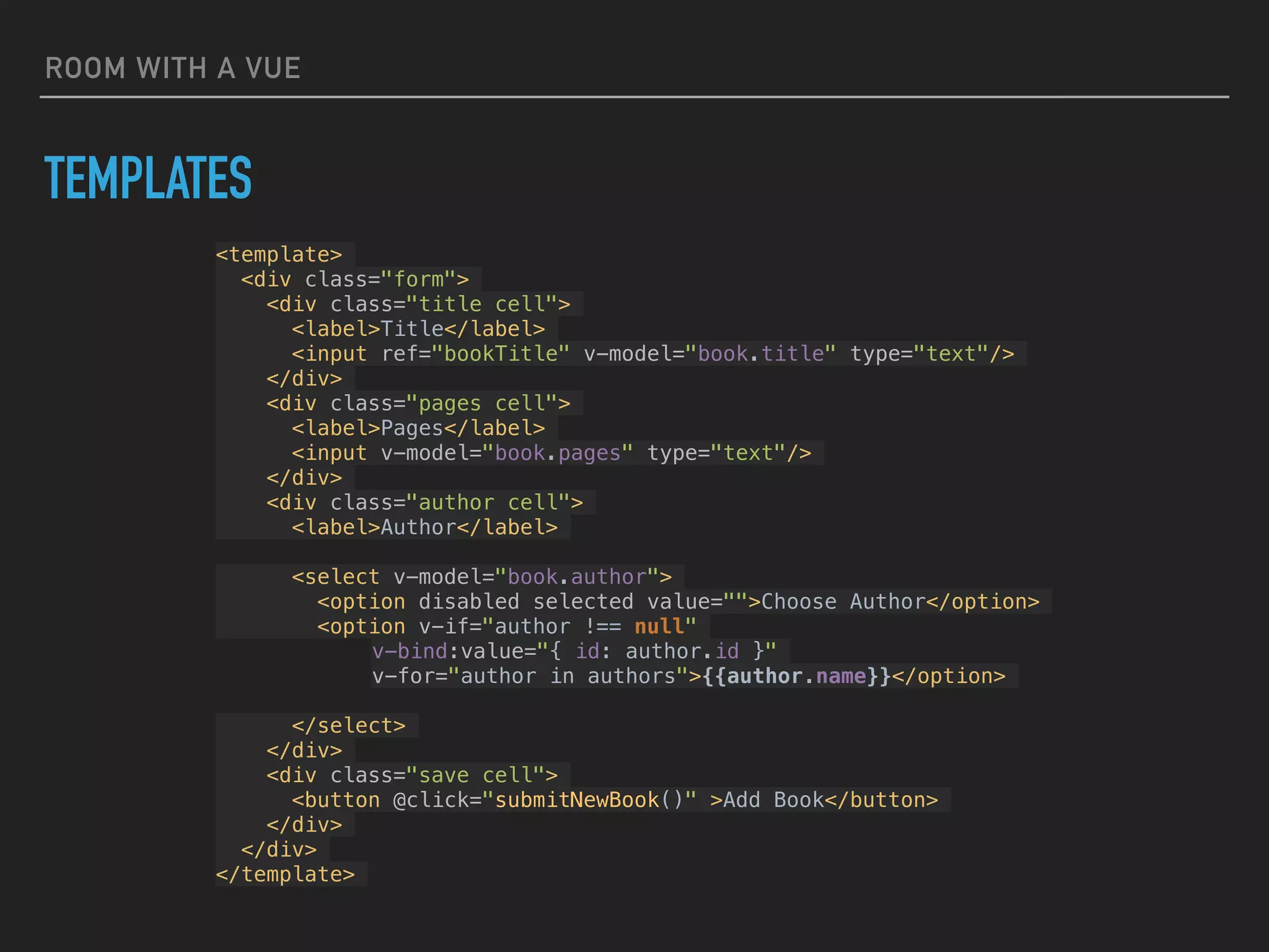 ROOM WITH A VUE
TEMPLATES
<template>
<div class="form">
<div class="title cell">
<label>Title</label>
<input ref="bookTitle" v-model="book.title" type="text"/>
</div>
<div class="pages cell">
<label>Pages</label>
<input v-model="book.pages" type="text"/>
</div>
<div class="author cell">
<label>Author</label>
<select v-model="book.author">
<option disabled selected value="">Choose Author</option>
<option v-if="author !== null"
v-bind:value="{ id: author.id }"
v-for="author in authors">{{author.name}}</option>
</select>
</div>
<div class="save cell">
<button @click="submitNewBook()" >Add Book</button>
</div>
</div>
</template>
 