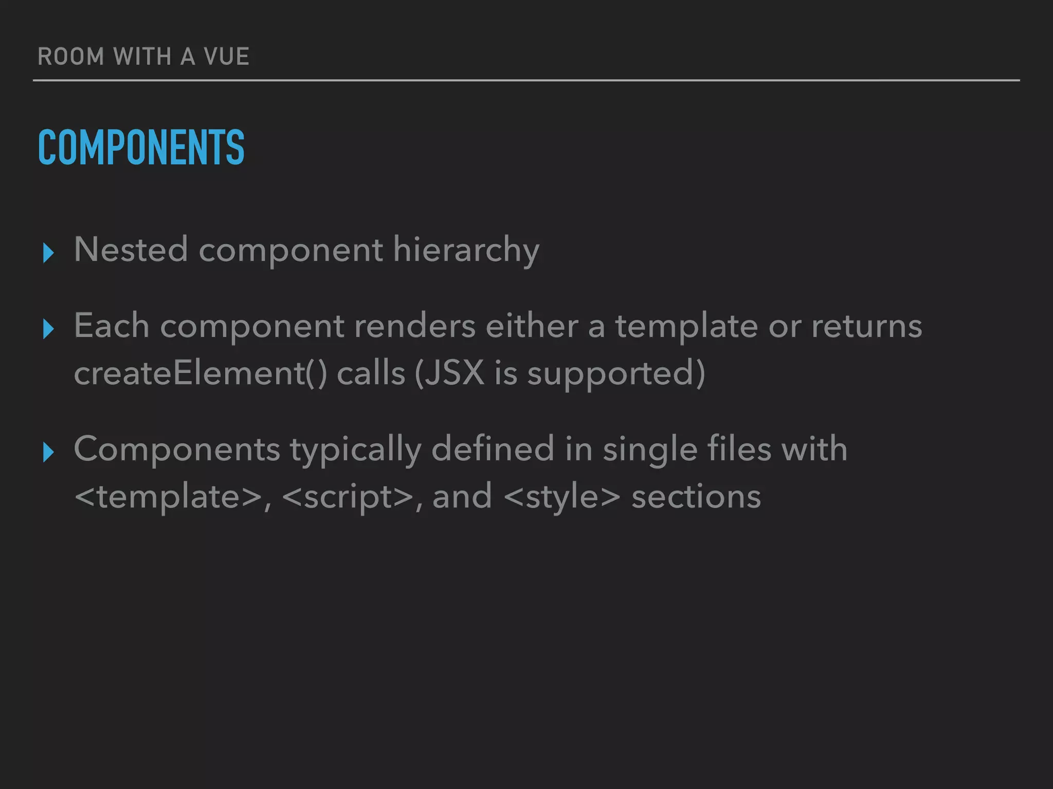 ROOM WITH A VUE
COMPONENTS
▸ Nested component hierarchy
▸ Each component renders either a template or returns
createElement() calls (JSX is supported)
▸ Components typically deﬁned in single ﬁles with
<template>, <script>, and <style> sections
 