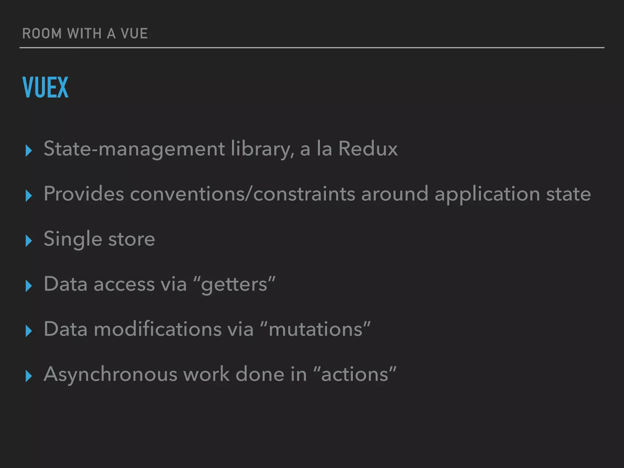 ROOM WITH A VUE
VUEX
▸ State-management library, a la Redux
▸ Provides conventions/constraints around application state
▸ Single store
▸ Data access via “getters”
▸ Data modiﬁcations via “mutations”
▸ Asynchronous work done in “actions”
 