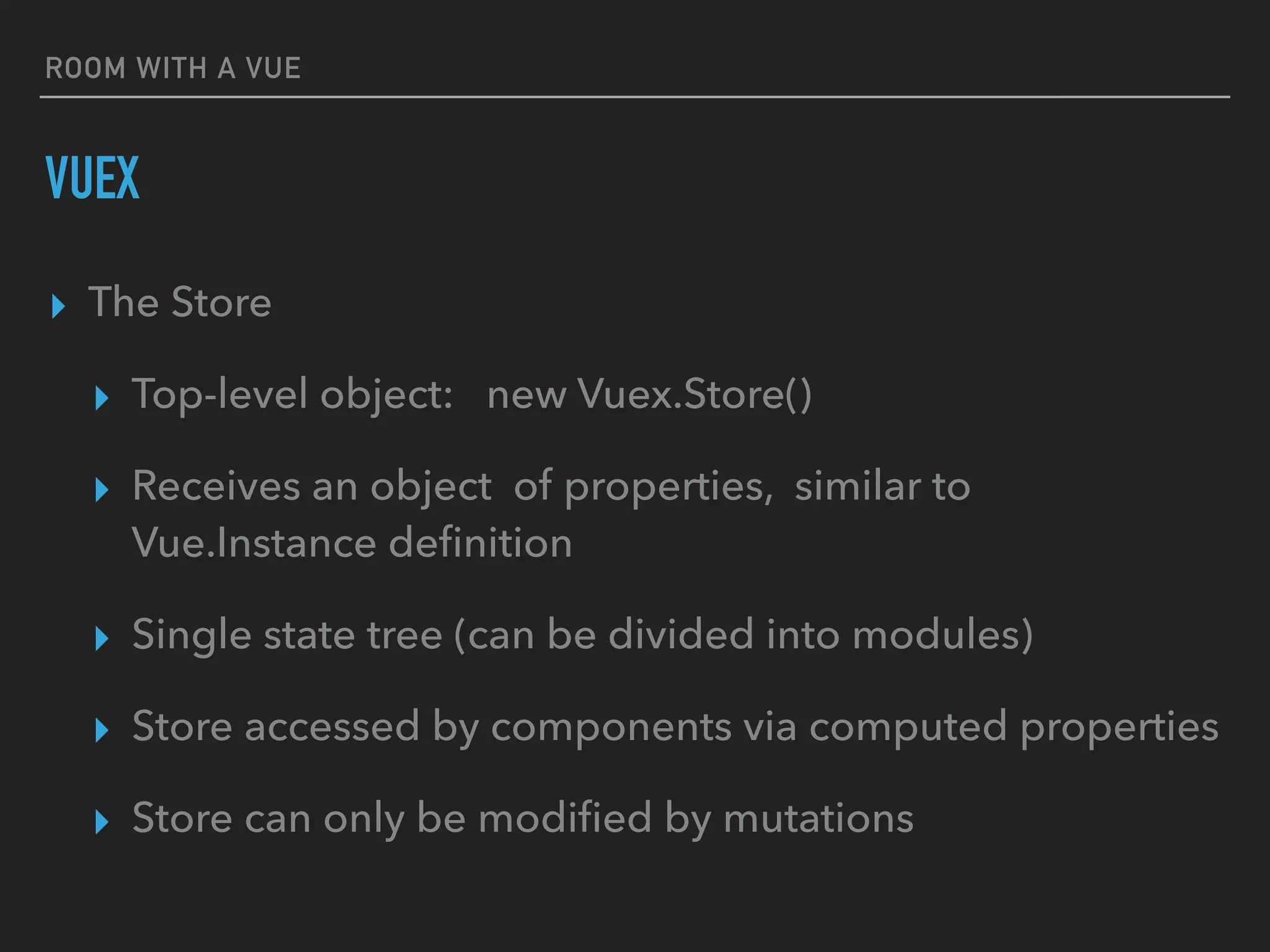 ROOM WITH A VUE
VUEX
▸ The Store
▸ Top-level object: new Vuex.Store()
▸ Receives an object of properties, similar to
Vue.Instance deﬁnition
▸ Single state tree (can be divided into modules)
▸ Store accessed by components via computed properties
▸ Store can only be modiﬁed by mutations
 