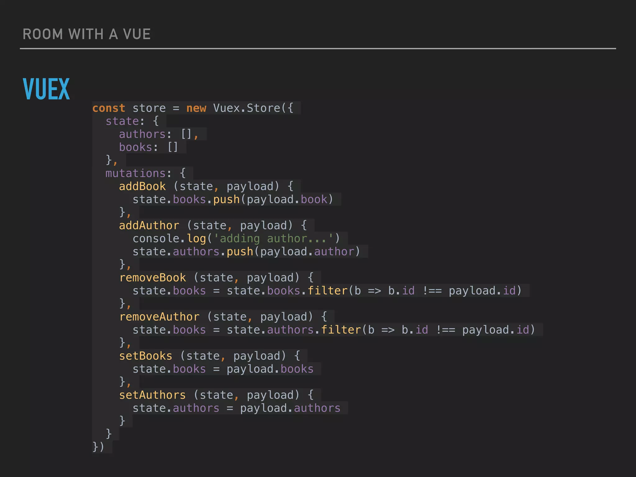 ROOM WITH A VUE
VUEX const store = new Vuex.Store({
state: {
authors: [],
books: []
},
mutations: {
addBook (state, payload) {
state.books.push(payload.book)
},
addAuthor (state, payload) {
console.log('adding author...')
state.authors.push(payload.author)
},
removeBook (state, payload) {
state.books = state.books.filter(b => b.id !== payload.id)
},
removeAuthor (state, payload) {
state.books = state.authors.filter(b => b.id !== payload.id)
},
setBooks (state, payload) {
state.books = payload.books
},
setAuthors (state, payload) {
state.authors = payload.authors
}
}
})
 