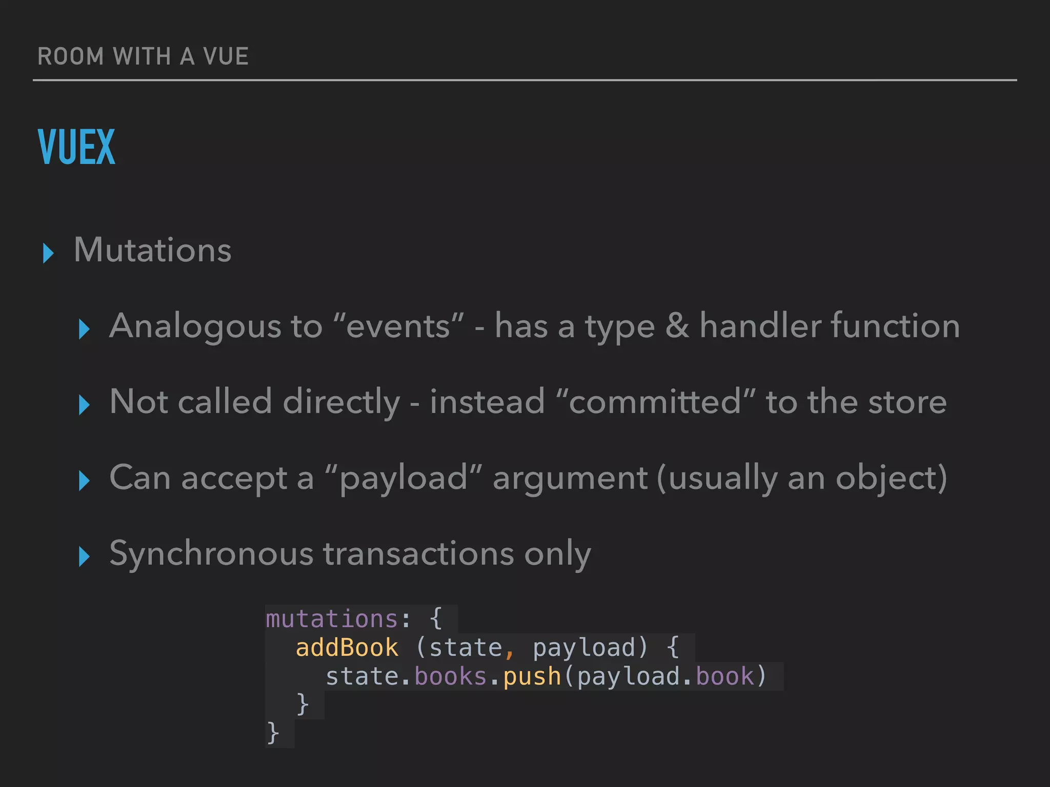 ROOM WITH A VUE
VUEX
▸ Mutations
▸ Analogous to “events” - has a type & handler function
▸ Not called directly - instead “committed” to the store
▸ Can accept a “payload” argument (usually an object)
▸ Synchronous transactions only
mutations: {
addBook (state, payload) {
state.books.push(payload.book)
}
}
 