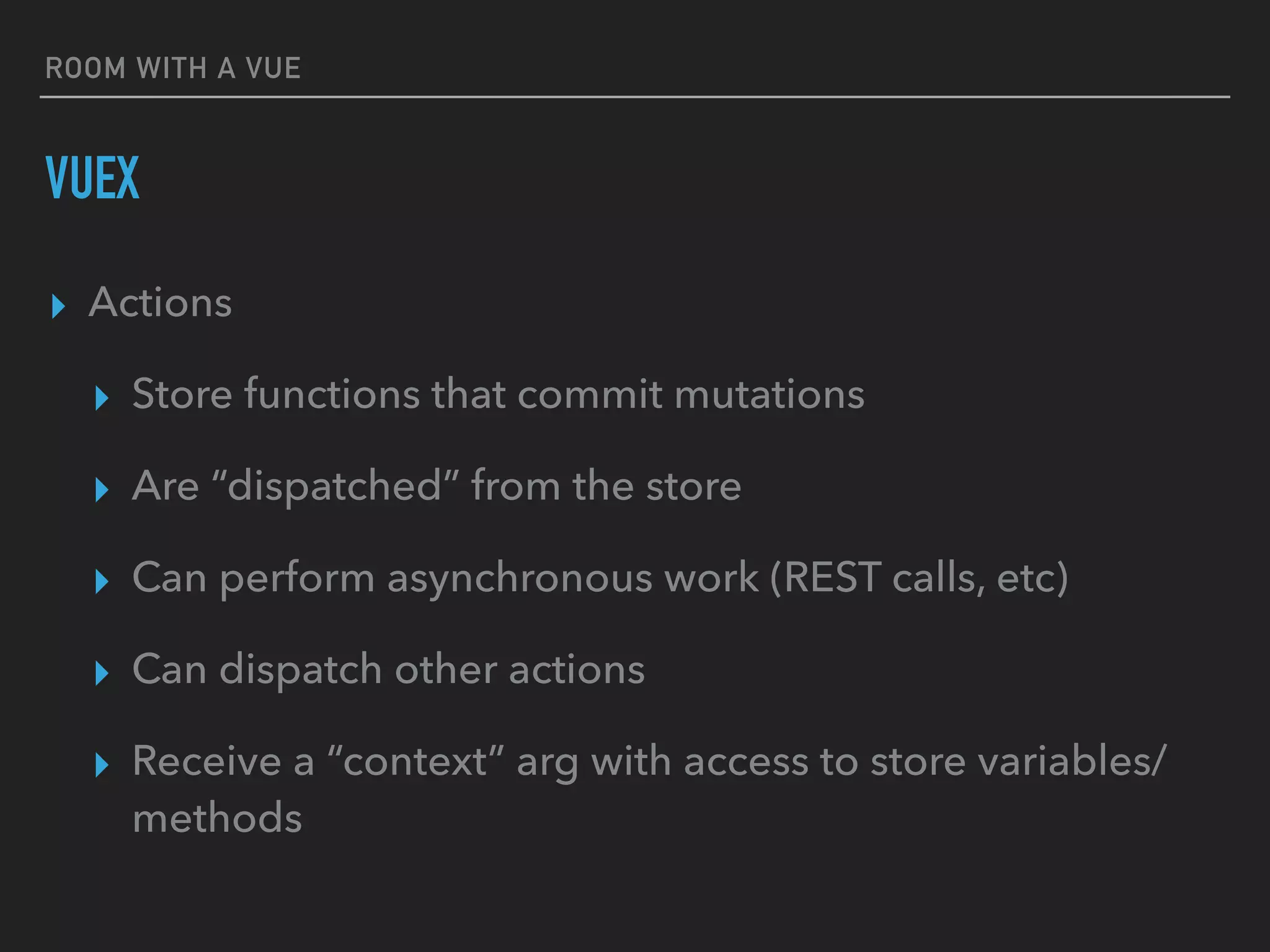 ROOM WITH A VUE
VUEX
▸ Actions
▸ Store functions that commit mutations
▸ Are “dispatched” from the store
▸ Can perform asynchronous work (REST calls, etc)
▸ Can dispatch other actions
▸ Receive a “context” arg with access to store variables/
methods
 