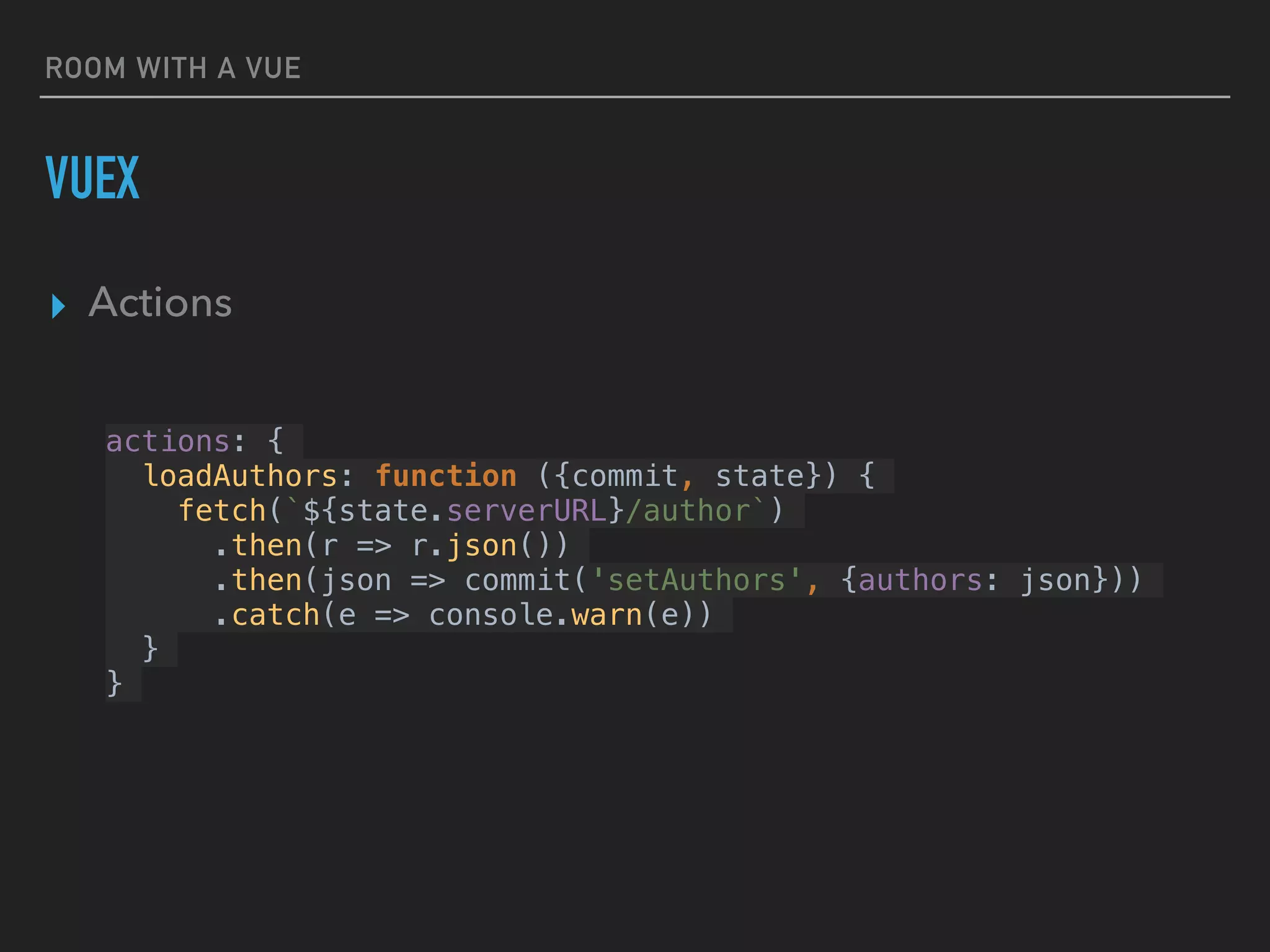 ROOM WITH A VUE
VUEX
▸ Actions
actions: {
loadAuthors: function ({commit, state}) {
fetch(`${state.serverURL}/author`)
.then(r => r.json())
.then(json => commit('setAuthors', {authors: json}))
.catch(e => console.warn(e))
}
}
 