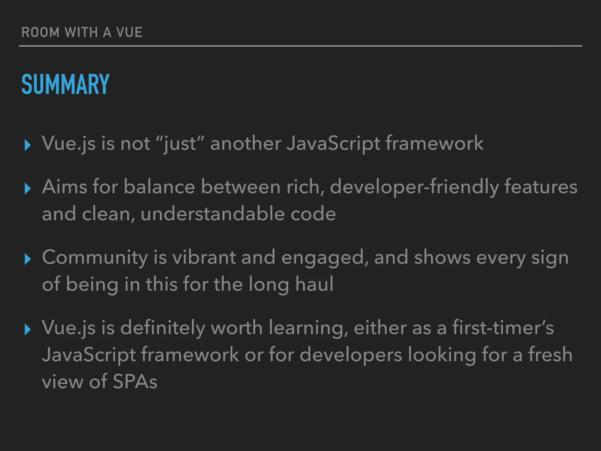 ROOM WITH A VUE
SUMMARY
▸ Vue.js is not “just” another JavaScript framework
▸ Aims for balance between rich, developer-friendly features
and clean, understandable code
▸ Community is vibrant and engaged, and shows every sign
of being in this for the long haul
▸ Vue.js is deﬁnitely worth learning, either as a ﬁrst-timer’s
JavaScript framework or for developers looking for a fresh
view of SPAs
 