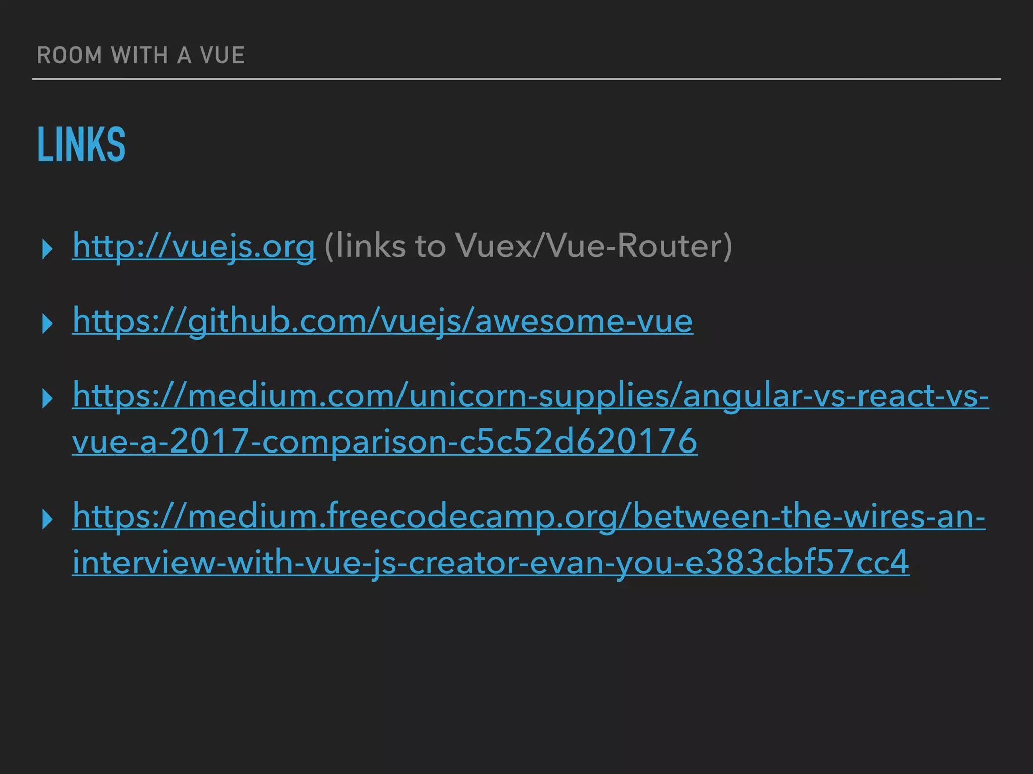 ROOM WITH A VUE
LINKS
▸ http://vuejs.org (links to Vuex/Vue-Router)
▸ https://github.com/vuejs/awesome-vue
▸ https://medium.com/unicorn-supplies/angular-vs-react-vs-
vue-a-2017-comparison-c5c52d620176
▸ https://medium.freecodecamp.org/between-the-wires-an-
interview-with-vue-js-creator-evan-you-e383cbf57cc4
 